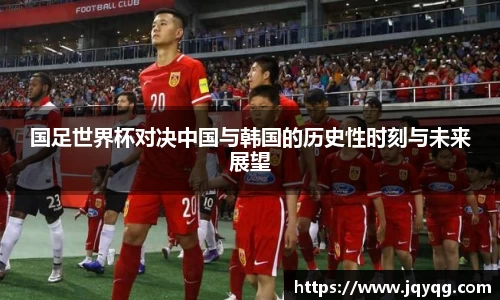 国足世界杯对决中国与韩国的历史性时刻与未来展望